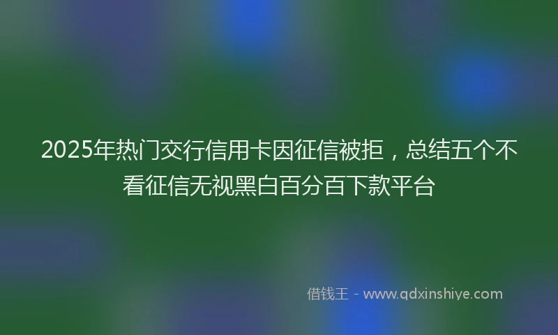 2025年热门交行信用卡因征信被拒，总结五个不看征信无视黑白百分百下款平台