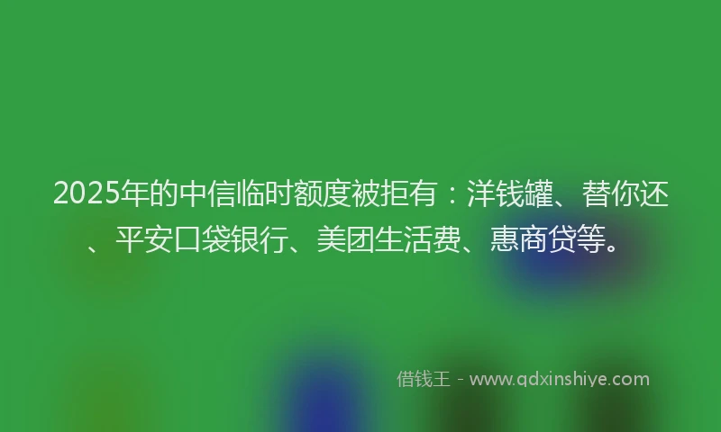 2025年的中信临时额度被拒有：洋钱罐、替你还、平安口袋银行、美团生活费、惠商贷等。