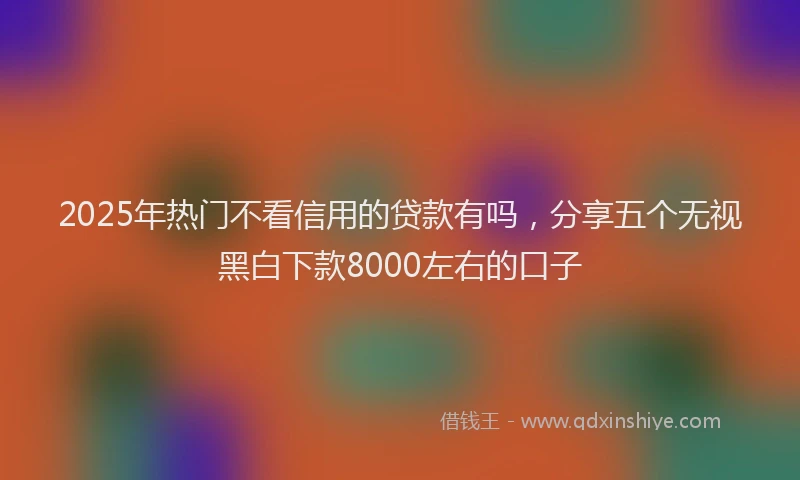 2025年热门不看信用的贷款有吗，分享五个无视黑白下款8000左右的口子