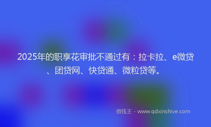 2025年的职享花审批不通过有：拉卡拉、e微贷、团贷网、快贷通、微粒贷等。