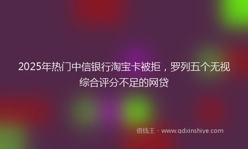 2025年热门中信银行淘宝卡被拒，罗列五个无视综合评分不足的网贷