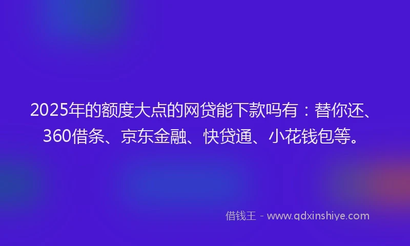 2025年的额度大点的网贷能下款吗有：替你还、360借条、京东金融、快贷通、小花钱包等。