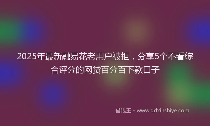 2025年最新融易花老用户被拒，分享5个不看综合评分的网贷百分百下款口子