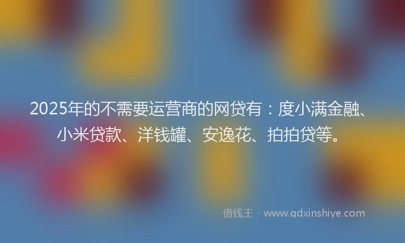 2025年的不需要运营商的网贷有：度小满金融、小米贷款、洋钱罐、安逸花、拍拍贷等。