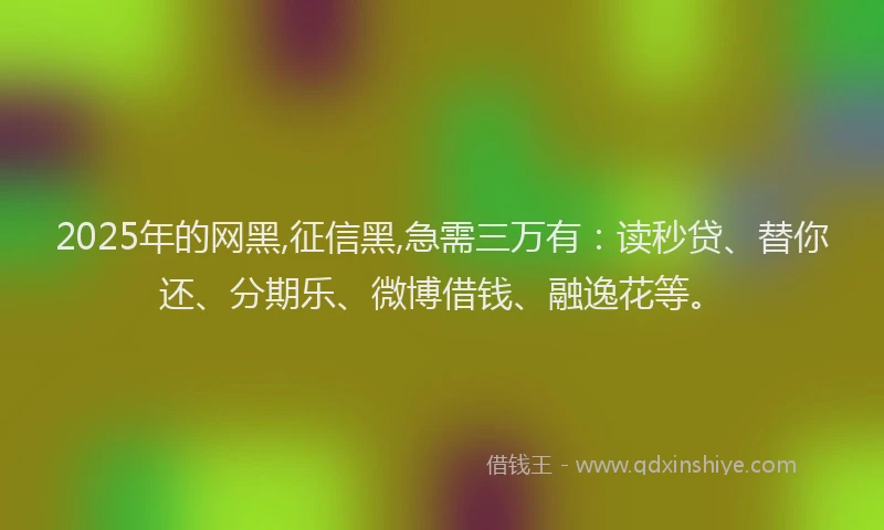 2025年的网黑,征信黑,急需三万有：读秒贷、替你还、分期乐、微博借钱、融逸花等。