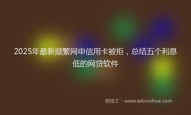 2025年最新频繁网申信用卡被拒，总结五个利息低的网贷软件