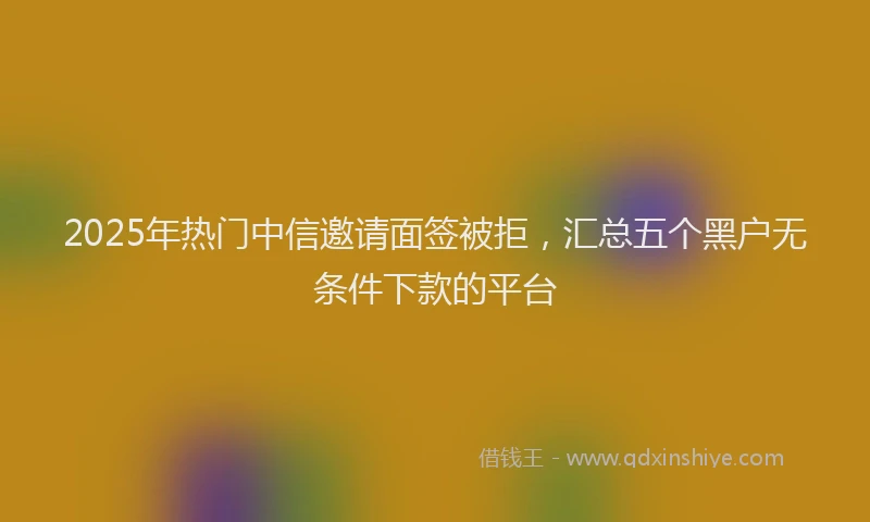 2025年热门中信邀请面签被拒，汇总五个黑户无条件下款的平台