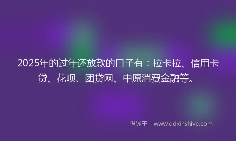 2025年的过年还放款的口子有：拉卡拉、信用卡贷、花呗、团贷网、中原消费金融等。