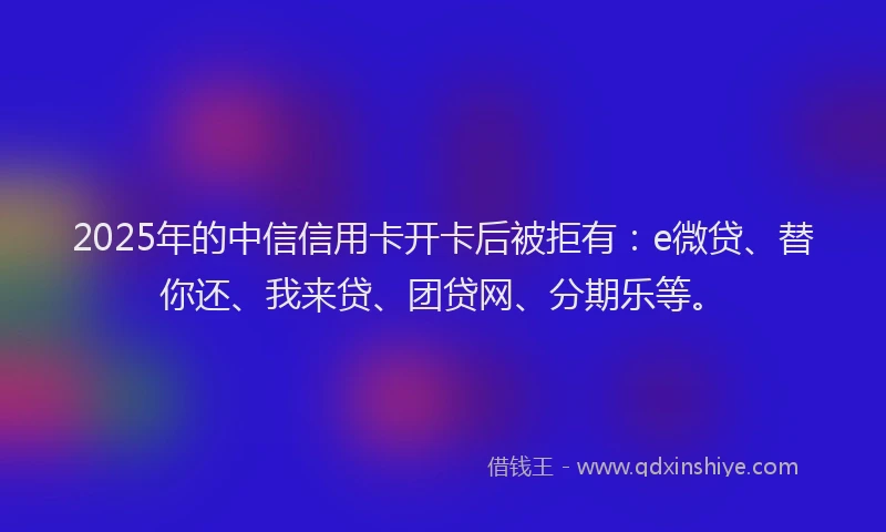 2025年的中信信用卡开卡后被拒有：e微贷、替你还、我来贷、团贷网、分期乐等。