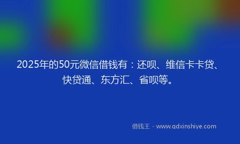 2025年的50元微信借钱有：还呗、维信卡卡贷、快贷通、东方汇、省呗等。