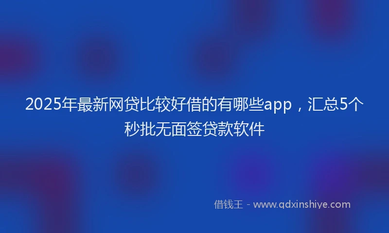2025年最新网贷比较好借的有哪些app，汇总5个秒批无面签贷款软件