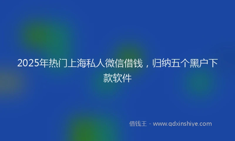 2025年热门上海私人微信借钱，归纳五个黑户下款软件