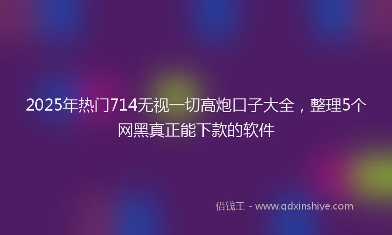 2025年热门714无视一切高炮口子大全，整理5个网黑真正能下款的软件