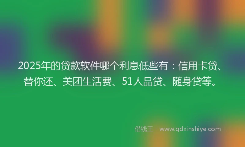 2025年的贷款软件哪个利息低些有：信用卡贷、替你还、美团生活费、51人品贷、随身贷等。