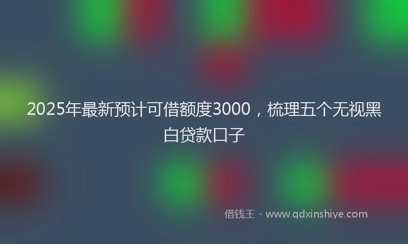 2025年最新预计可借额度3000，梳理五个无视黑白贷款口子