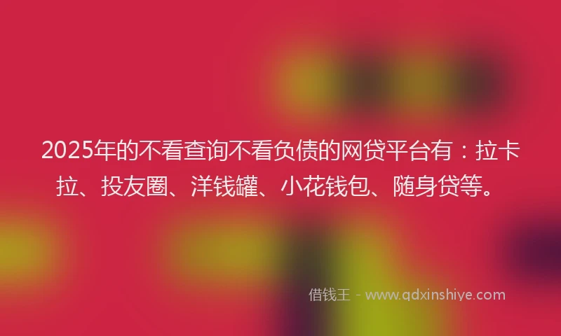 2025年的不看查询不看负债的网贷平台有：拉卡拉、投友圈、洋钱罐、小花钱包、随身贷等。