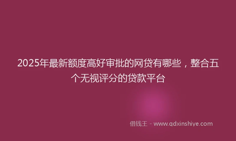 2025年最新额度高好审批的网贷有哪些，整合五个无视评分的贷款平台