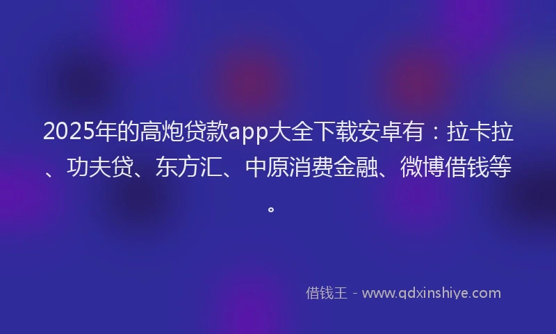 2025年的高炮贷款app大全下载安卓有：拉卡拉、功夫贷、东方汇、中原消费金融、微博借钱等。