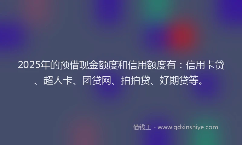 2025年的预借现金额度和信用额度有：信用卡贷、超人卡、团贷网、拍拍贷、好期贷等。