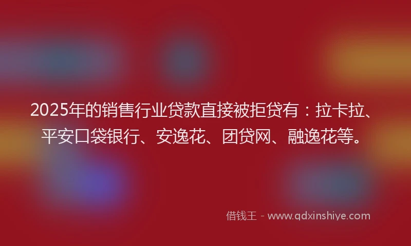 2025年的销售行业贷款直接被拒贷有：拉卡拉、平安口袋银行、安逸花、团贷网、融逸花等。