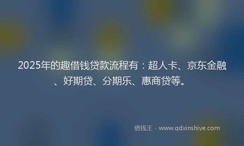 2025年的趣借钱贷款流程有：超人卡、京东金融、好期贷、分期乐、惠商贷等。