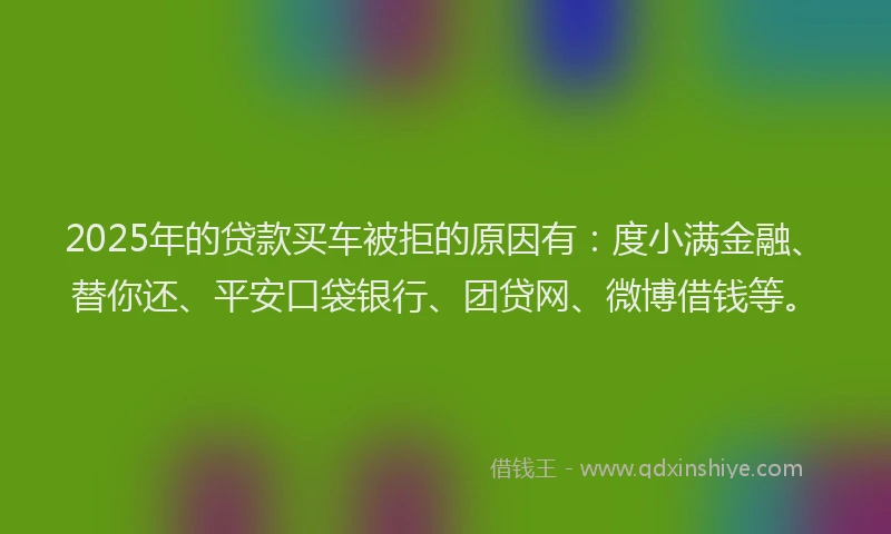 2025年的贷款买车被拒的原因有：度小满金融、替你还、平安口袋银行、团贷网、微博借钱等。