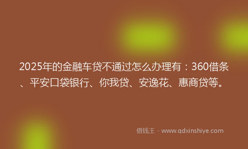 2025年的金融车贷不通过怎么办理有：360借条、平安口袋银行、你我贷、安逸花、惠商贷等。
