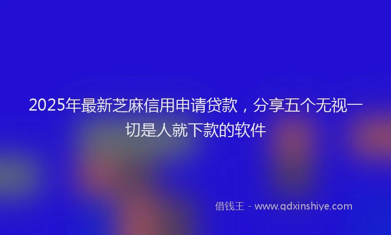 2025年最新芝麻信用申请贷款，分享五个无视一切是人就下款的软件