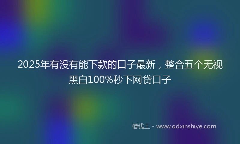 2025年有没有能下款的口子最新，整合五个无视黑白100%秒下网贷口子