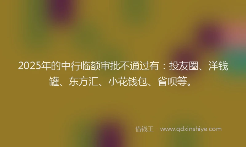2025年的中行临额审批不通过有：投友圈、洋钱罐、东方汇、小花钱包、省呗等。