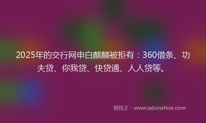 2025年的交行网申白麒麟被拒有：360借条、功夫贷、你我贷、快贷通、人人贷等。