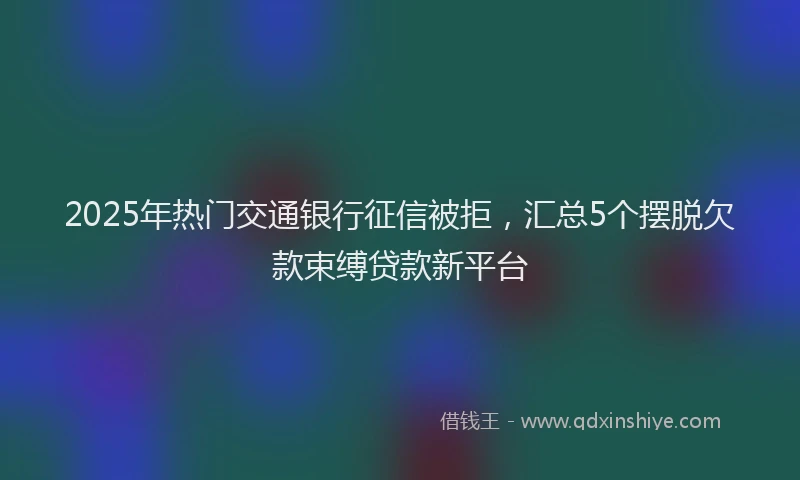 2025年热门交通银行征信被拒，汇总5个摆脱欠款束缚贷款新平台