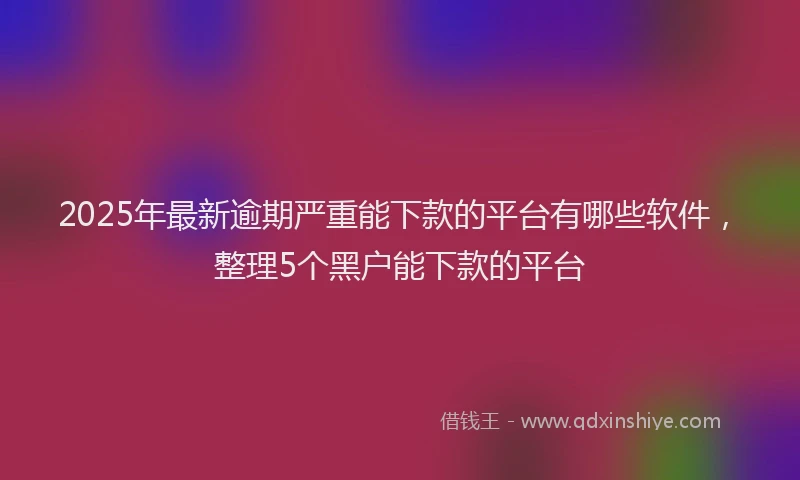 2025年最新逾期严重能下款的平台有哪些软件，整理5个黑户能下款的平台