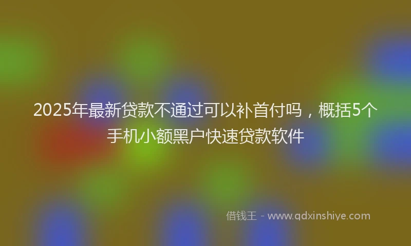 2025年最新贷款不通过可以补首付吗，概括5个手机小额黑户快速贷款软件