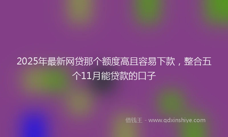 2025年最新网贷那个额度高且容易下款，整合五个11月能贷款的口子