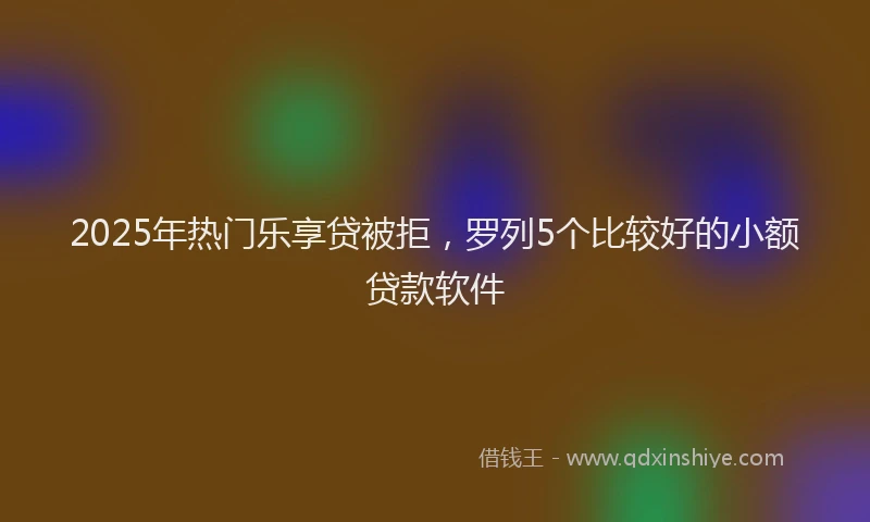 2025年热门乐享贷被拒，罗列5个比较好的小额贷款软件