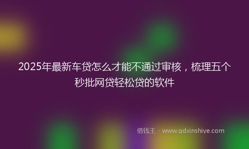 2025年最新车贷怎么才能不通过审核，梳理五个秒批网贷轻松贷的软件