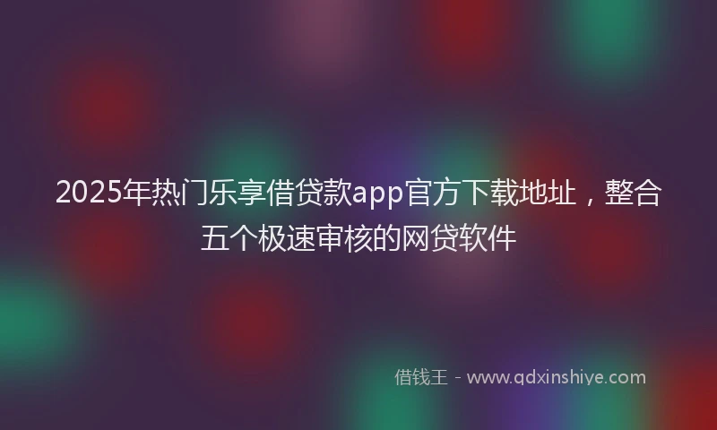 2025年热门乐享借贷款app官方下载地址，整合五个极速审核的网贷软件