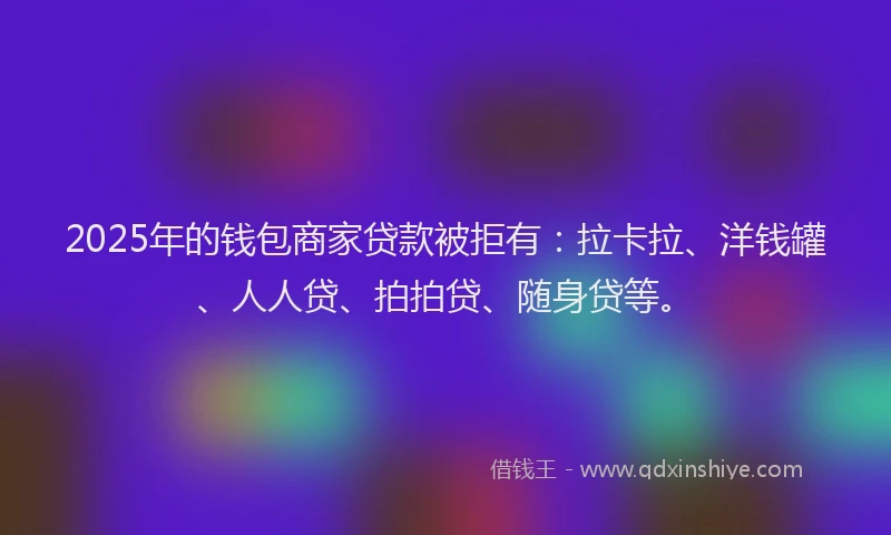 2025年的钱包商家贷款被拒有：拉卡拉、洋钱罐、人人贷、拍拍贷、随身贷等。