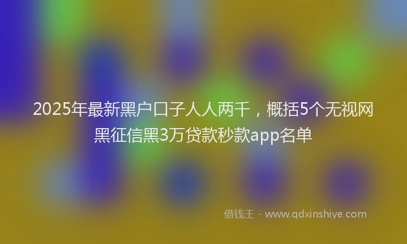 2025年最新黑户口子人人两千，概括5个无视网黑征信黑3万贷款秒款app名单