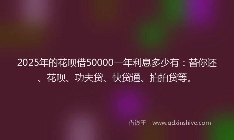 2025年的花呗借50000一年利息多少有：替你还、花呗、功夫贷、快贷通、拍拍贷等。