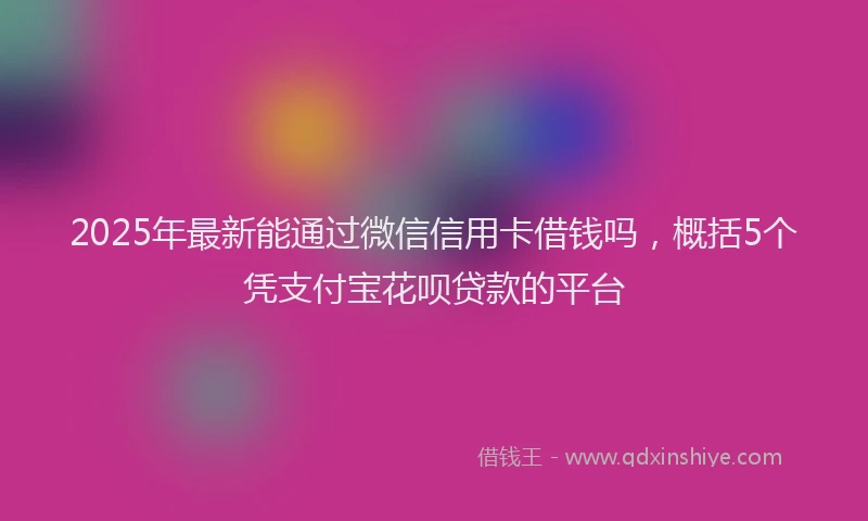 2025年最新能通过微信信用卡借钱吗，概括5个凭支付宝花呗贷款的平台