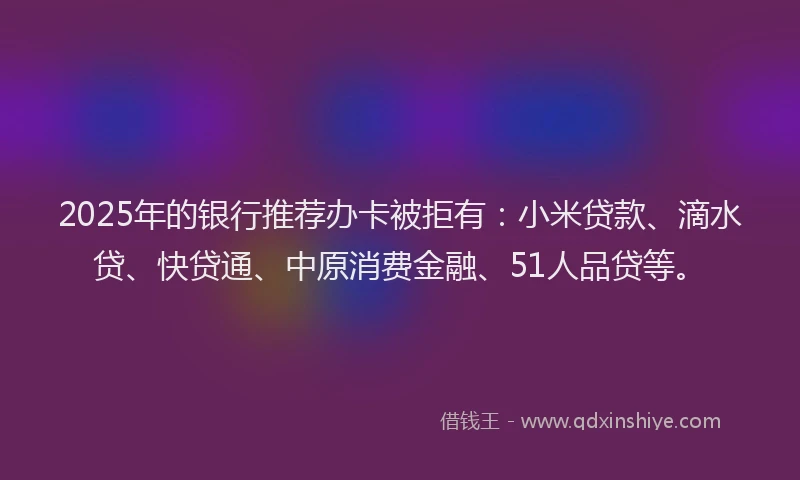 2025年的银行推荐办卡被拒有：小米贷款、滴水贷、快贷通、中原消费金融、51人品贷等。