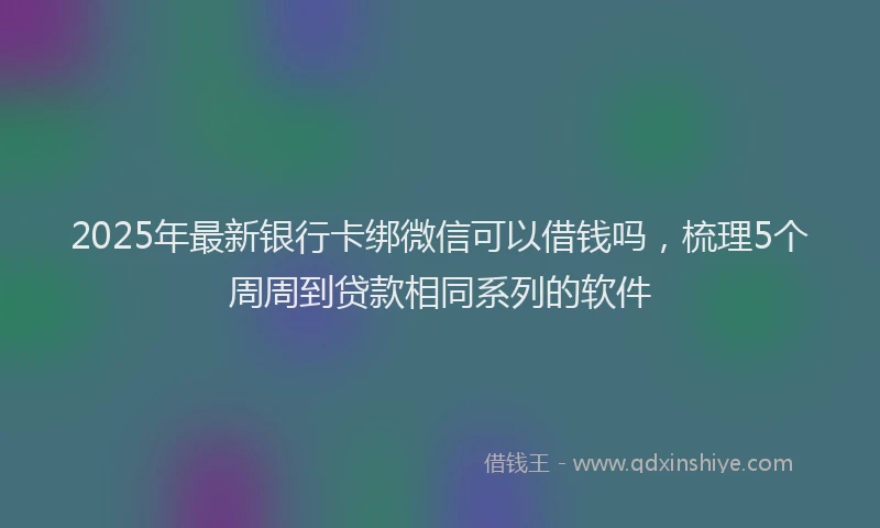2025年最新银行卡绑微信可以借钱吗，梳理5个周周到贷款相同系列的软件
