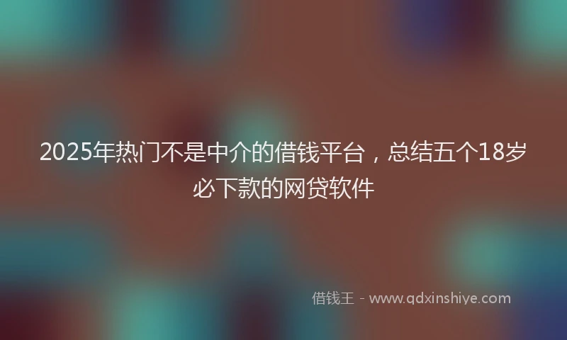 2025年热门不是中介的借钱平台，总结五个18岁必下款的网贷软件