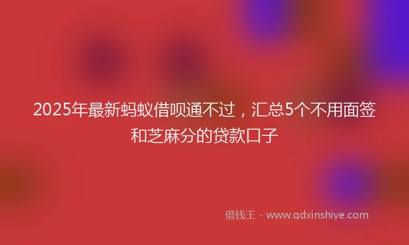 2025年最新蚂蚁借呗通不过，汇总5个不用面签和芝麻分的贷款口子