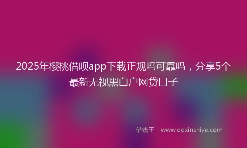 2025年樱桃借呗app下载正规吗可靠吗，分享5个最新无视黑白户网贷口子