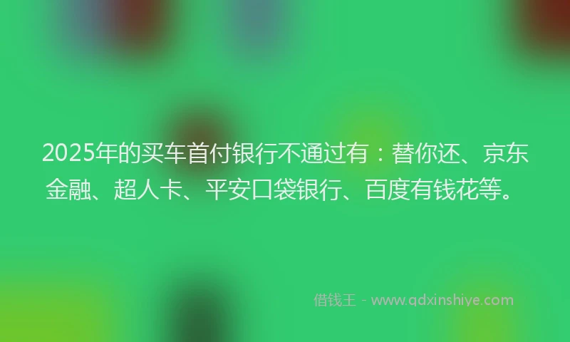 2025年的买车首付银行不通过有：替你还、京东金融、超人卡、平安口袋银行、百度有钱花等。