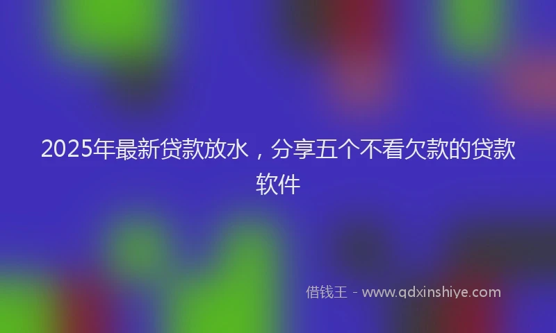 2025年最新贷款放水，分享五个不看欠款的贷款软件