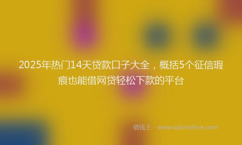 2025年热门14天贷款口子大全，概括5个征信瑕疵也能借网贷轻松下款的平台